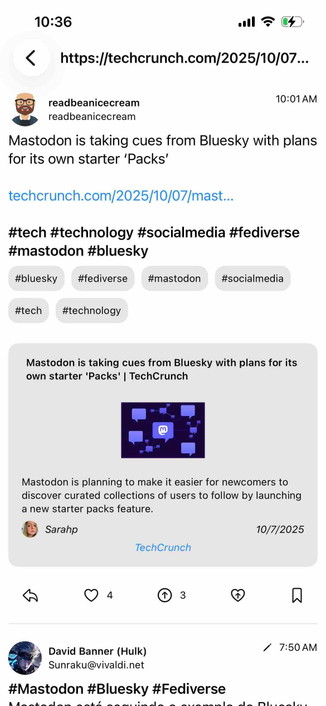 screenshot of a feed of posts for the link

Begin detected text:

10:36< https://techcrunch.com/2025/10/07...readbeanicecreamreadbeanicecream10:01AMMastodon is taking cues from Bluesky with plansfor its own starter 'Packs'techcrunch.com/2025/10/07|mast..#tech #technology #socialmedia #fediverse#mastodon #bluesky#bluesky#fediverse#mastodon#socialmedia#tech#technologyMastodon is taking cues from Bluesky with plans for itsown starter 'Packs' | TechCrunchMastodon is planning to make it easier for newcomers todiscover curated collections of users to follow by launchinga new starter packs feature.Sarahp10/7/2025TechCrunch43David Banner (Hulk)Sunraku@vivaldi.net#Mastodon #Bluesky #Fediverse/ 7:50 AM

End of detected text