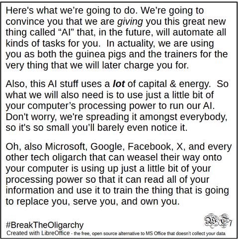 Here's what we're going to do. We're going to
convince you that we are giving you this great new
thing called “Al” that, in the future, will automate all
kinds of tasks for you. In actuality, we are using
you as both the guinea pigs and the trainers for the
very thing that we will later charge you for.

Also, this Al stuff uses a lot of capital & energy. So
what we will also need is to use just a little bit of
your computer’s processing power to run our Al.
Don't worry, we're spreading it amongst everybody,
so it's so small you'll barely even notice it.

Oh, also Microsoft, Google, Facebook, X, and every
other tech oligarch that can weasel their way onto
your computer is using up just a little bit of your
processing power so that it can read all of your
information and use it to train the thing that is going
to replace you, serve you, and own you.

#BreakTheOligarchy 
Created with LibreOffice - the free, open source alternative to MS Office that doesn't collect your data

-WT7
