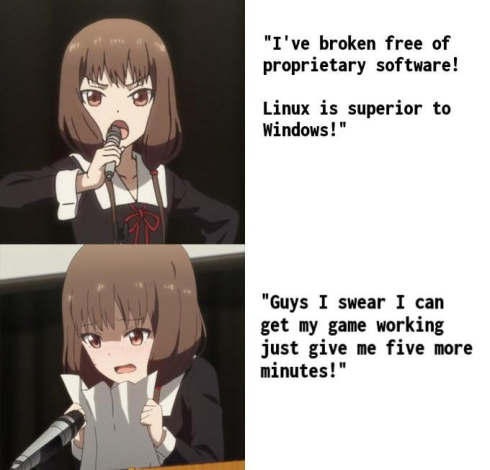 A four panel meme, split into two parts.

Part 1: An anime girl shouting proudly. Text besides her reads a quote: "I've broken free of proprietary software! Linux is superior to Windows!"

Part 2: The same anime girl at a podium, with stage fright, cowering and crumpling the paper she was holding in anxiety. Text besides her reads a quote: "Guys I swear I can get my game working just give me five more minutes!"
