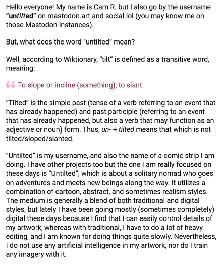 (The following is my post written as if I were able to use advanced code such as bolding text to compose posts.)

Hello everyone! My name is Cam R. but I also go by the username “untilted” on mastodon.art and social.lol (you may know me on those Mastodon instances).

But, what does the word “untilted” mean?

Well, according to Wiktionary, “tilt” is defined as a transitive word, meaning:

(quote) To slope or incline (something); to slant.

“Tilted” is the simple past (tense of a verb referring to an event that has already happened) and past participle (referring to an event that has already happened, but also a verb that may function as an adjective or noun) form. Thus, un- + tilted means that which is not tilted/sloped/slanted.

“Untilted” is my username, and also the name of a comic strip I am doing. I have other projects too but the one I am really focused on these days is “Untilted”, which is about a solitary nomad who goes on adventures and meets new beings along the way. It utilizes a combination of cartoon, abstract, and sometimes realism styles. The medium is generally a blend of both traditional and digital styles, but lately I have been going mostly (sometimes completely) digital these days because I find that I can easily control details of my artwork, whereas with traditional, I have to do a lot of heavy editing, and I am known for doing things quite slowly. Nevertheless, I do not use any artificial intelligence in my artwork, nor do I train any imagery with it.