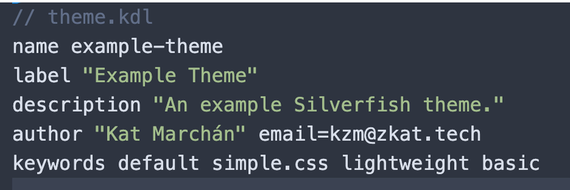// theme.kdl
name example-theme
label "Example Theme"
description "An example Silverfish theme."
author "Kat Marchán" email=kzm@zkat.tech
keywords default simple.css lightweight basic
