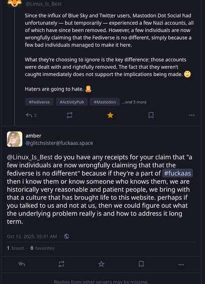 In this screenshot is both my post and theirs.  My post reads:

Since the influx of Blue Sky and Twitter users, Mastodon Dot Social had unfortunately — but temporarily — experienced a few Nazi accounts, all of which have since been removed. However, a few individuals are now wrongfully claiming that the Fediverse is no different, simply because a few bad individuals managed to make it here. 

What they’re choosing to ignore is the key difference: those accounts were dealt with and rightfully removed. The fact that they weren’t caught immediately does not support the implications being made. 🙄

Haters are going to hate. 🤷

Their post reads:

do you have any receipts for your claim that "a few individuals are now wrongfully claiming that that the fediverse is no different" because if they're a part of #fuckaas then i know them or know someone who knows them, we are historically very reasonable and patient people, we bring with that a culture that has brought life to this website. perhaps if you talked to us and not at us, then we could figure out what the underlying problem really is and how to address it long term.