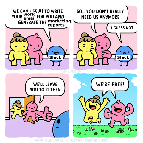 A four-panel comic that's been modified from the original.

Panel 1: Two cartoon people talking to an anthropomorphized representation of Slack as a blue ball with a face, arms, and legs.

Slack: We can use AI to write your work email for you and generate the marketing reports!

Panel 2, person 1: So...you don't really need us anymore.
Slack: I guess not.

Panel 3, person 1 following person 2 towards the door and giving a thumbs-up: We'll leave you to it then.

Panel 4, person 1 and two are now outside, jumping for joy and exclaiming: We're free!