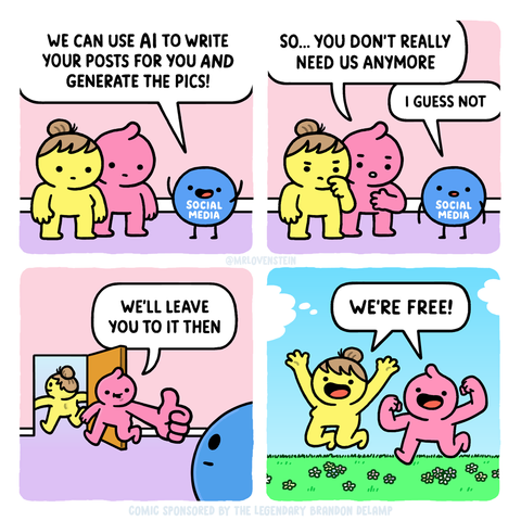 A four-panel comic.

Panel 1: Two cartoon people talking to an anthropomorphized representation of social media as a blue ball with a face, arms, and legs.

Social Media: We can use AI to write your posts for you and generate the pics!

Panel 2, person 1: So...you don't really need us anymore.
Social Media: I guess not.

Panel 3, person 1 following person 2 towards the door and giving a thumbs-up: We'll leave you to it then.

Panel 4, person 1 and two are now outside, jumping for joy and exclaiming: We're free!


