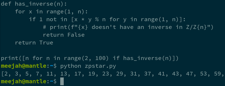 def has_inverse(n):                                                                                                              
    for x in range(1, n):                                                                                                        
        if 1 not in [x * y % n for y in range(1, n)]:                                                                            
            print(f"{x} doesn't have an inverse in Z/Z{n}")                                                                      
            return False                                                                                                         
    return True                                                                                                                  
                                                                                                                                 
print([n for n in range(2, 100) if has_inverse(n)])   