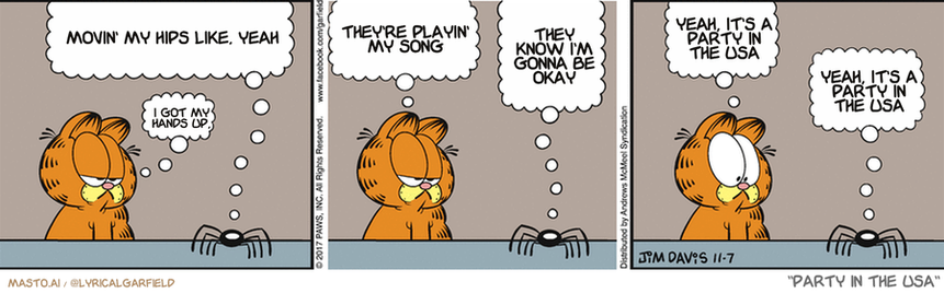 Original Garfield comic from November 7, 2017
Text replaced with lyrics from: Party in the USA

Transcript:
• Movin' My Hips Like, Yeah
• I Got My Hands Up,
• They're Playin' My Song
• They Know I'm Gonna Be Okay
• Yeah, It's A Party In The Usa
• Yeah, It's A Party In The Usa


--------------
Original Text:
• Spider: Did I hear you say Jon is going grocery shopping tomorrow?
• Garfield:  Yes.  Did you need something?
• Spider: I could use ten pounds of dead flies.
• Garfield:  Isn't that a lot?
• Spider: I have a big freezer.

The image is a comic strip featuring three panels depicting a conversation between three Garfield characters. In the first panel, Garfield is talking to another Garfield and expressing his desire to go to a party. The second panel shows Garfield planning his outfit for the party, while the third panel shows him at the party and talking with various guests. The comic strip uses a light orange color scheme and includes thought bubbles for the characters as they speak.