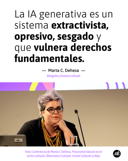 La IA generativa es un sistema extractivista, opresivo, sesgado y que vulnera derechos fundamentales.

—  Marta C. Dehesa  —
Abogada y Gestora cultural

Foto: Conferència de Marta C. Dehesa. Precarietat laboral en el 
sector cultural. Observatori Cultural. Centre Cultural La Nau

https://www.instagram.com/p/DQGXidpjXXr/?img_index=1