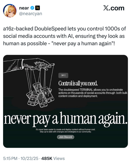 (F near Bl X.com
WW @nearcyan
a16z-backed DoubleSpeed lets you control 1000s of
social media accounts with Al, ensuring they look as
human as possible - "never pay a human again"!
7 ee
S 9 N—7
Z 4 oW = SF
\f f01]
bh Controlisall you need.
\ GL = \9) The doublespeed TERMINAL allows you to orchestrate
Y IN @7/X actions on thousands of social accounts through both bulk
<i "ey content creation and deployment
oxy PAE -

h
never pay a human again.
It's never been easier to create and deploy content without human cost.

Stay up to date with changes and strategies in our community.
(Join Discord )
5:15PM - 10/23/25 - 485K Views
