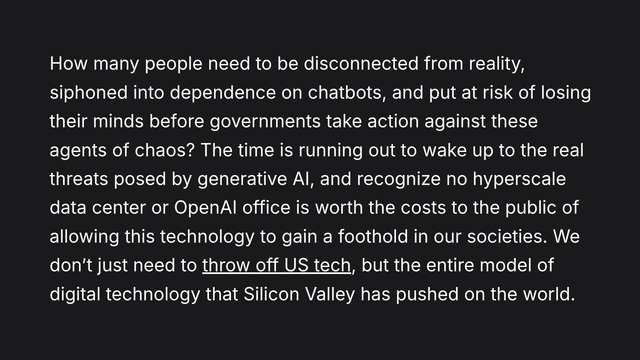 How many people need to be disconnected from reality, siphoned into dependence on chatbots, and put at risk of losing their minds before governments take action against these agents of chaos? The time is running out to wake up to the real threats posed by generative AI, and recognize no hyperscale data center or OpenAI office is worth the costs to the public of allowing this technology to gain a foothold in our societies. We don’t just need to throw off US tech, but the entire model of digital technology that Silicon Valley has pushed on the world.