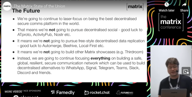 Screenshot of The Matrix State of the Union stram showing a powerpoint with the text:
The Future
- We're going to continue to laser-focus on being the best decentralized secure comms platform in the world.
- That means we're not going to purse decentralized social - good luck to ATproto, ActivityPub, Nostr etc.
- It means we're not going to pursue free-style decentralized data replication - good luck to Automerge, Beehive, Local-First etc.
- It means we're not going to build other Matrix showcases (e.g. Thirdroom)
- Instead, we are going to continue focusing everything on building a safe, global, resilient, secure communication network which can be used to build decentralized alternatives to WhatsApp, Signal, Telegram, Teams, Slack, Discord and friends.