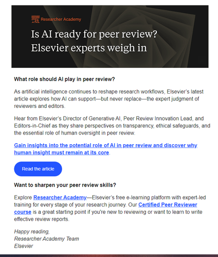 Screenshot of email from Elsevier p[publishing: 
What role should AI play in peer review?
"As artificial intelligence continues to reshape research workflows, Elsevier’s latest article explores how AI can support—but never replace—the expert judgment of reviewers and editors.
Hear from Elsevier’s Director of Generative AI, Peer Review Innovation Lead, and Editors-in-Chief as they share perspectives on transparency, ethical safeguards, and the essential role of human oversight in peer review."