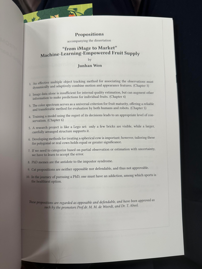 Propositions

1. An effective multiple object tracking method for associating the observations must dynamically and adaptively combine motion and appearance features. (Chapter 3)
2. Image data alone is insufficient for internal quality estimation, but can augment other information to make predictions for individual fruits. (Chapter 4)
3. The color spectrum serves as a universal criterion for fruit maturity, offering a reliable and transferable method for evaluation by both humans and robots. (Chapter 5)
4. Training a model using the regret of its decisions leads to an appropriate level of conservatism. (Chapter 6)
5. A research project is like a Lego set: only a few bricks are visible, while a larger,
carefully arranged structure supports it.
6. Developing methods for treating a spherical cow is important; however, tailoring these for polygonal or real cows holds equal or greater significance.
7. If we need to categorize based on partial observation or estimation with uncertainty, we have to learn to accept the error.
8. PhD memes are the antidote to the impostor syndrome.
9. Cat propositions are neither opposable nor defendable, and thus not approvable.
10. In the journey of pursuing a PhD, one must have an addiction, among which sports is the healthiest option.

These propositions are regarded as opposable and defendable, and have been approved as such by the promotors Prof.dr. M. M. de Weerdt, and Dr. T. Abeel.