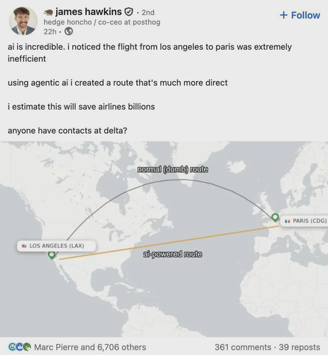 
james hawkins. 2nd
hedge honcho / co-ceo at posthog 22h.
+ Follow

ai is incredible. i noticed the flight from los angeles to paris was extremely inefficient

using agentic ai i created a route that's much more direct

i estimate this will save airlines billions

anyone have contacts at delta?

{a map showing a "more direct" flightpath that doesn't follow the curvature of the earth}

normal (dumb) route
ai-powered route

LOS ANGELES (LAX)
PARIS (CDG)

Marc Pierre and 6,706 others
361 comments 39 reposts