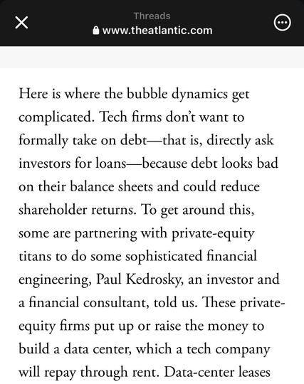 Here is where the bubble dynamics get complicated. Tech firms don't want to formally take on debt—that is, directly ask investors for loans—because debt looks bad
on their balance sheets and could reduce shareholder returns. To get around this, some are partnering with private-equity titans to do some sophisticated financial engineering, Paul Kedrosky, an investor and a financial consultant, told us. These private-equity firms put up or raise the money to build a data center, which a tech company will repay through rent.