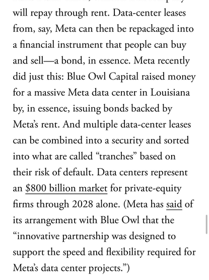 Data-center leases from, say, Meta can then be repackaged into a financial instrument that people can buy and sell—a bond, in essence. Meta recently did just this: Blue Owl Capital raised money for a massive Meta data center in Louisiana
by, in essence, issuing bonds backed by Meta's rent. And multiple data-center leases can be combined into a security and sorted into what are called "tranches" based on their risk of default. Data centers represent
an $800 billion market for private-equity firms through 2028 alone. (Meta has said of its arrangement with Blue Owl that the
"innovative partnership was designed to support the speed and flexibility required for Meta's data center projects.")
