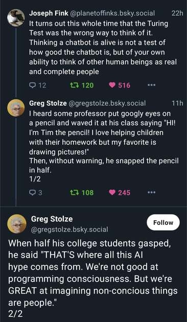 Joseph Fink @planetoffinks.bsky.social 22h
¢. It turns out this whole time that the Turing
Test was the wrong way to think of it.
Thinking a chatbot is alive is not a test of
how good the chatbot is, but of your own
ability to think of other human beings as real
and complete people

Greg Stolze @gregstolze.bsky.social 11h
"I heard some professor put googly eyes on
a pencil and waved it at his class saying "HI!
I'm Tim the pencil! | love helping children
with their homework but my favorite is
drawing pictures!"
Then, without warning, he snapped the pencil
in half.

 Greg Stolze
.  (@gregstolze.bsky.social
When half his college students gasped,
he said "THAT'S where all this Al
hype comes from. We're not good at
programming consciousness. But we're
GREAT at imagining non-concious things
are people.”
2/2
