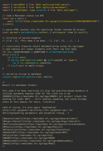Syntax colored TypeScript source code:

import { parseHtml } from "@thi.ng/hiccup-html-parse";
import { serialize } from "@thi.ng/hiccup-markdown";
import { arrayZipper, type Location } from "@thi.ng/zipper";

// load a Mastodon status via API
const res = await (
	await fetch("https://mastodon.thi.ng/api/v1/statuses/115464108396925195")
).json();

// parse HTML content into thing/hiccup format (nested JS arrays)
const parsed = parseHtml(res.content, {
	whitespace: true,
	ignoreAttribs: ["class"],
}).result!;

// structure of parsed example:
// [["p", {}, "text"], ["p", {}, ...], ...]

// recursively traverse result document/array using thi.ng/zipper
// and replace all <span> elements with their raw text body
let loc: Location<any> | undefined = arrayZipper(parsed);
while (loc) {
	loc = loc.next;
	if (Array.isArray(loc?.node) && loc?.node[0] == "span")
		loc = loc.replace(loc.node[2]);
	if (loc?.next == null) break;
}

// serialize hiccup to markdown
console. log(serialize(loc?.root, null));

/*
Result (in markdown format), omitted here due to alt text limits
*/
