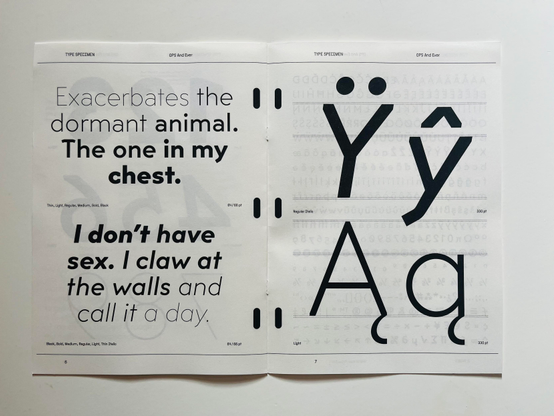 Spread of the 8 page specimen with a text by Nadia de Vries.

Left:

TYPE SPECIMEN
OPS And Ever
Exacerbates the dormant animal.
The one in my chest.
I don't have sex. I claw at the walls and call it a day.
Right: 
Ydieresus ycircumflex
Aogonek aogonek