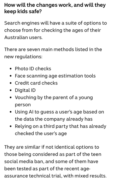 How will the changes work, and will they keep kids safe?

Search engines will have a suite of options to choose from for checking the ages of their Australian users.

There are seven main methods listed in the new regulations:

• Photo ID checks
• Face scanning age estimation tools
• Credit card checks
• Digital ID
• Vouching by the parent of a young person
• Using Al to guess a user's age based on the data the company already has
• Relying on a third party that has already checked the user's age

They are similar if not identical options to those being considered as part of the teen social media ban, and some of them have been tested as part of the recent age-assurance technical trial, with mixed results.