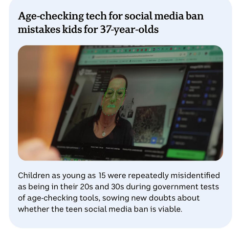 Age-checking tech for social media ban mistakes kids for 37-year-olds

Children as young as 15 were repeatedly misidentified as being in their 20s and 30s during government tests of age-checking tools, sowing new doubts about whether the teen social media ban is viable.