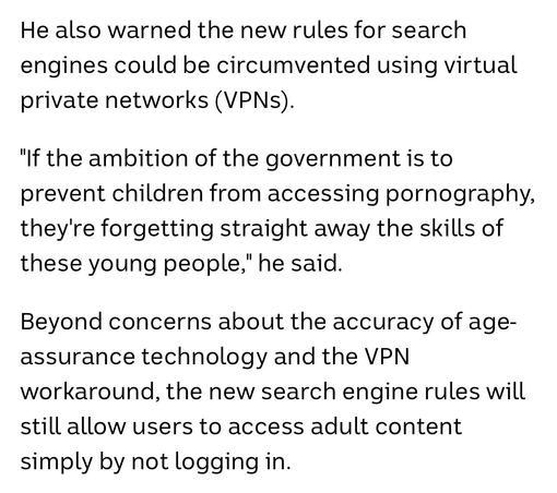 He also warned the new rules for search engines could be circumvented using virtual private networks (VPNs).

"If the ambition of the government is to prevent children from accessing pornography, they're forgetting straight away the skills of these young people," he said.

Beyond concerns about the accuracy of age-assurance technology and the VPN workaround, the new search engine rules will still allow users to access adult content simply by not logging in.