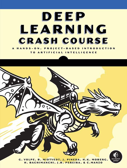 Book cover for Deep Learning Crash Course: A Hands-On, Project-Based Introduction to Artificial Intelligence. The top section has a blue band and large bold black text reading “DEEP LEARNING CRASH COURSE.” Below that, in smaller black text: “A Hands-On, Project-Based Introduction to Artificial Intelligence.”
The illustration shows a stylized white dragon with black outlines and shading. It has large wings, mechanical armor, and what looks like a jetpack or propulsion system on its back, shooting flames as it flies forward. The background is pale yellow with soft cloud-like shapes.
At the bottom, the authors’ names appear in small black text: “G. Volpe, B. Midtvedt, J. Pineda, H.K. Moberg, H. Bachimanchi, J.B. Pereira, & C. Manzo.” In the lower-right corner is the No Starch Press logo.