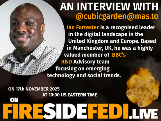 Picture of ian Forrester in the upper left.  To the right is text "An Interview with @cubicgarden@mas.to Ian Forrester is a recognised leader in the digital landscape in the United Kingdom and Europe.  Bsae in Manchester, UK, he was a highly valued member of BBC's R&D Advisory team focusing on emerging technology and social trends.  On 17th November 2025 at 10:00 US Eastern Time ON FIRESIDEFEDI.LIVE"

There is a Fireside Fedi Logo in the lower right.  This logo is the fediverse symbol wrapped in fire.  This represents the passion and fire this community has.