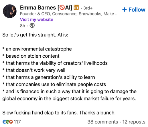 Emma Barnes [QAI] 
Founder & CEO, Consonance, Snowbooks

So let's get this straight. Al is:
* an environmental catastrophe
* based on stolen content
* that harms the viability of creators livelihoods
* that doesn't work very well
* that harms a generation's ability to learn
* that companies use to eliminate people costs
* and is financed in such a way that it is going to damage the
global economy in the biggest stock market failure for years.
Slow fucking hand clap to its fans. Thanks a bunch.

