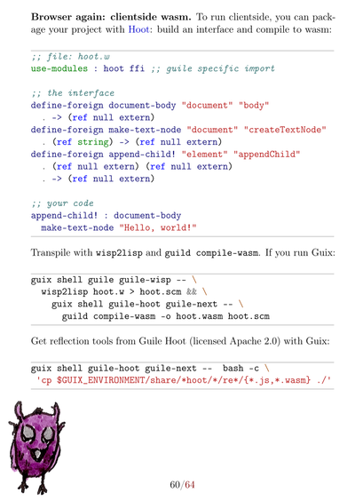 *Browser again: clientside wasm.* @@html:<a id="deploy-hoot-wasm" name="deploy-hoot-wasm"></a>@@
To run clientside, you can package your project with [[https://spritely.institute/hoot/][Hoot]]: build an interface and compile to wasm:

#+begin_src wisp :results output :tangle hoot.w
;; file: hoot.w
use-modules : hoot ffi ;; guile specific import

;; the interface
define-foreign document-body "document" "body"
  . -> (ref null extern)
define-foreign make-text-node "document" "createTextNode"
  . (ref string) -> (ref null extern)
define-foreign append-child! "element" "appendChild"
  . (ref null extern) (ref null extern) 
  . -> (ref null extern)

;; your code
append-child! : document-body
  make-text-node "Hello, world!"
#+end_src

Transpile with =wisp2lisp= and =guild compile-wasm=. If you run Guix:

#+begin_src bash
guix shell guile guile-wisp -- \
  wisp2lisp hoot.w > hoot.scm && \
    guix shell guile-hoot guile-next -- \
      guild compile-wasm -o hoot.wasm hoot.scm
#+end_src

Get reflection tools from Guile Hoot (licensed Apache 2.0) with Guix:
#+latex: \ThisLLCornerWallPaper{0.26}{programming-scheme-hoot}%

#+begin_src bash
guix shell guile-hoot guile-next --  bash -c \
 'cp $GUIX_ENVIRONMENT/share/*hoot/*/re*/{*.js,*.wasm} ./'
#+end_src
