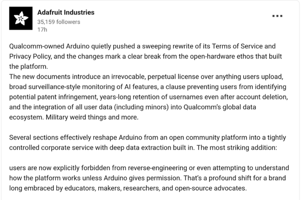 Qualcomm-owned Arduino quietly pushed a sweeping rewrite of its Terms of Service and Privacy Policy, and the changes mark a clear break from the open-hardware ethos that built the platform.
The new documents introduce an irrevocable, perpetual license over anything users upload, broad surveillance-style monitoring of AI features, a clause preventing users from identifying potential patent infringement, years-long retention of usernames even after account deletion, and the integration of all user data (including minors) into Qualcomm’s global data ecosystem. Military weird things and more.

Several sections effectively reshape Arduino from an open community platform into a tightly controlled corporate service with deep data extraction built in. The most striking addition: 

users are now explicitly forbidden from reverse-engineering or even attempting to understand how the platform works unless Arduino gives permission. That’s a profound shift for a brand long embraced by educators, makers, researchers, and open-source advocates.
