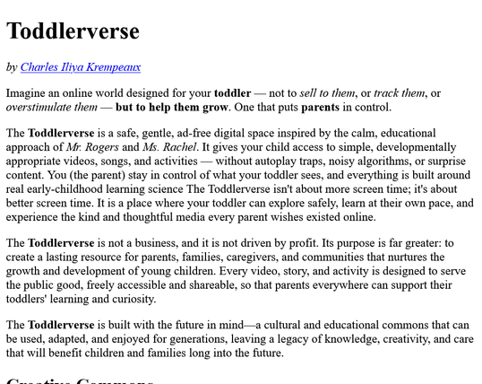 Imagine an online world designed for your toddler — not to sell to them, or track them, or overstimulate them — but to help them grow. One that puts parents in control.

The Toddlerverse is a safe, gentle, ad-free digital space inspired by the calm, educational approach of Mr. Rogers and Ms. Rachel. It gives your child access to simple, developmentally appropriate videos, songs, and activities — without autoplay traps, noisy algorithms, or surprise content. You (the parent) stay in control of what your toddler sees, and everything is built around real early-childhood learning science The Toddlerverse isn't about more screen time; it's about better screen time. It is a place where your toddler can explore safely, learn at their own pace, and experience the kind and thoughtful media every parent wishes existed online

The Toddlerverse is not a business, and it is not driven by profit. Its purpose is far greater: to create a lasting resource for parents, families, caregivers, and communities that nurtures the growth and development of young children. Every video, story, and activity is designed to serve the public good, freely accessible and shareable, so that parents everywhere can support their toddlers' learning and curiosity

The Toddlerverse is built with the future in mind—a cultural and educational commons that can be used, adapted, and enjoyed for generations, leaving a legacy of knowledge, creativity, and care that will benefit children and families long into the future