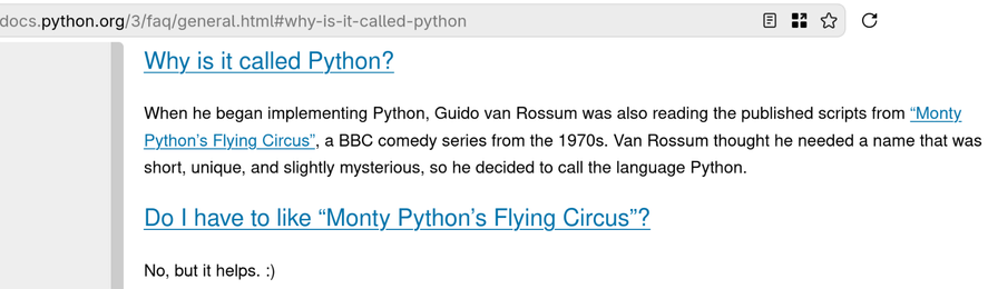 docs.python.org/3/fag/general.html#why-is-it-called-python Bans C
Why is it called Python?
When he began implementing Python, Guido van Rossum was also reading the published scripts from “Monty
Python's Flying Circus”, a BBC comedy series from the 1970s. Van Rossum thought he needed a name that was
short, unique, and slightly mysterious, so he decided to call the language Python.
Do | have to like “Monty Python's Flying Circus”?
No, but it helps. :)
