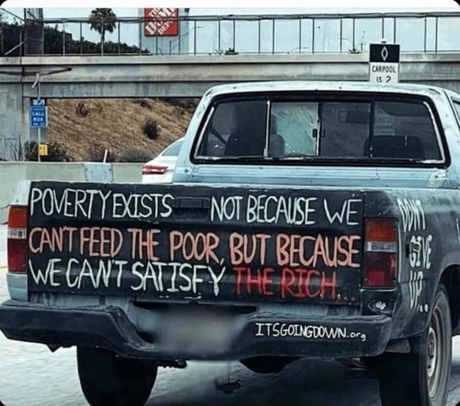 The photo shown is a snapshot of the back of an older pickup truck on some highway, whose owner has decorated it with a saying appropriate to the state of our global human society today. It reads: "Poverty Exists Not Because We Cant Feed The Poor, But Because We Cant Satisfy The Rich."