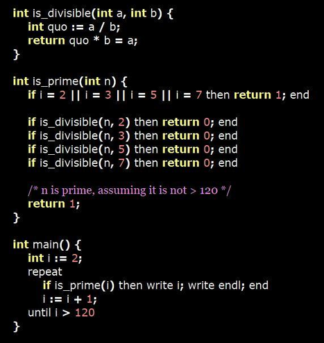 int is_divisible(int a, int b) {
    int quo := a / b;
    return quo * b = a;
}

int is_prime(int n) {
    if i = 2 || i = 3 || i = 5 || i = 7 then return 1; end

    if is_divisible(n, 2) then return 0; end
    if is_divisible(n, 3) then return 0; end
    if is_divisible(n, 5) then return 0; end
    if is_divisible(n, 7) then return 0; end

    /* n is prime, assuming it is not > 120 */
    return 1;
}

int main() {
    int i := 2;
    repeat
        if is_prime(i) then write i; write endl; end
        i := i + 1;
    until i > 120
}
