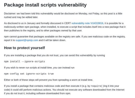 Package install scripts vulnerability
Disclaimer: we had been told this vulnerability would be disclosed on Monday, not Friday, so this post is a little rushed and may be edited later.

As disclosed to us in January and formally discussed in CERT vulnerability note VU#319816, it is possible for a maliciously-written npm package, when installed, to execute a script that includes itself into a new package that it then publishes to the registry, and to other packages owned by that user.

npm cannot guarantee that packages available on the registry are safe. If you see malicious code on the registry, report it to support@npmjs.com and it will be taken down.

How to protect yourself
If you are installing a package that you do not trust, you can avoid this vulnerability by running

npm install --ignore-scripts

If you wish to never run scripts at install time, you can instead run

npm config set ignore-scripts true

Either or both of these steps will prevent you from spreading a worm at install time.

If you install a package that contains malicious code and then execute it (e.g. by require()ing it into your code) it could still perform malicious actions. You should not execute any software downloaded from the Internet if you do not trust it, including software downloaded from npm.