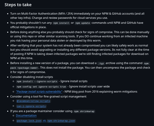 Steps to take
Turn on Multi-Factor Authentication (MFA / 2FA) immediately on your NPM & GitHub accounts (and all other key infra). Change and review passwords for cloud services you use.
You probably shouldn't run any npm install or npm update commands until NPM and GitHub have official mitigations in place.
Before doing anything else you probably should check for signs of comproise. This can be done manually or using this repo or other similar scanning tools. If you DO continue working from an infected machine you risk having your personal data stolen or destroyed by this worm.
After verifying that your system has not already been compromised you can likely safely work as normal but you should avoid upgrading or installing any different package versions. Its not fully clear at the time of posting if NPM is taking down infected packages we're still finding infected packages for download on NPM at this time.
Before installing a new version of a package, you can download a .tgz archive using the command npm pack <package-name>. This does not install the package. You can then uncompress the package and check it for signs of compromise.
Consider disabling install scripts
npm install --ignore-scripts - Ignore install scripts
npm config set ignore-scripts true - Ignore install scripts user wide
"Package install scripts vulnerability" - NPM blog post from 2016 explaining worm mitigations
Consider using a tool for fine grained script management