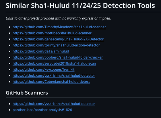Similar Sha1-Hulud 11/24/25 Detection Tools
Links to other projects provided with no warranty express or implied.

https://github.com/TimothyMeadows/sha1hulud-scanner
https://github.com/mottibec/sha1hulud-scanner
https://github.com/gensecaihq/Shai-Hulud-2.0-Detector
https://github.com/tprinty/sha1hulud-action-detector
https://github.com/da1z/amihulud
https://github.com/bobberg/sha1-hulud-folder-checker
https://github.com/servusdei2018/sha1-halud-scan
https://github.com/kevcooper/fremkit
https://github.com/ysskrishna/shai-hulud-detector
https://github.com/Cobenian/shai-hulud-detect
GitHub Scanners
https://github.com/ysskrishna/shai-hulud-detector
panther-labs/panther-analysis#1826