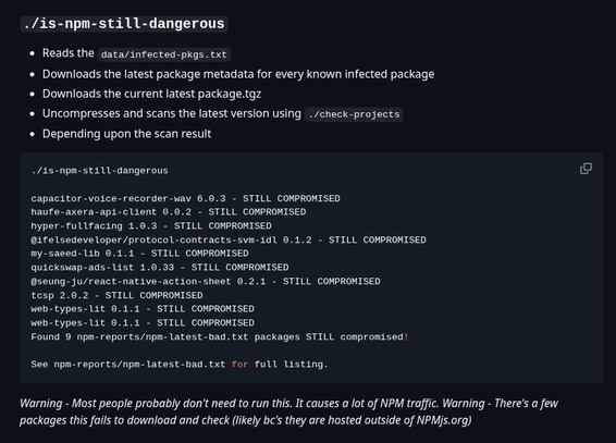./is-npm-still-dangerous
Reads the data/infected-pkgs.txt
Downloads the latest package metadata for every known infected package
Downloads the current latest package.tgz
Uncompresses and scans the latest version using ./check-projects
Depending upon the scan result
./is-npm-still-dangerous

capacitor-voice-recorder-wav 6.0.3 - STILL COMPROMISED
haufe-axera-api-client 0.0.2 - STILL COMPROMISED
hyper-fullfacing 1.0.3 - STILL COMPROMISED
@ifelsedeveloper/protocol-contracts-svm-idl 0.1.2 - STILL COMPROMISED
my-saeed-lib 0.1.1 - STILL COMPROMISED
quickswap-ads-list 1.0.33 - STILL COMPROMISED
@seung-ju/react-native-action-sheet 0.2.1 - STILL COMPROMISED
tcsp 2.0.2 - STILL COMPROMISED
web-types-lit 0.1.1 - STILL COMPROMISED
web-types-lit 0.1.1 - STILL COMPROMISED
Found 9 npm-reports/npm-latest-bad.txt packages STILL compromised!

See npm-reports/npm-latest-bad.txt for full listing.
Warning - Most people probably don't need to run this. It causes a lot of NPM traffic. Warning - There's a few packages this fails to download and check (likely bc's they are hosted outside of NPMjs.org)