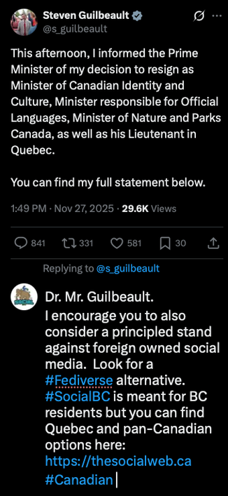 Steven Guilbeault
.....
@s_guilbeault
This afternoon, I informed the Prime
Minister of my decision to resign as
Minister of Canadian Identity and
Culture, Minister responsible for Official
Languages, Minister of Nature and Parks
Canada, as well as his Lieutenant in
Quebec.
You can find my full statement below.
1:49 PM • Nov 27, 2025 • 29.6K Views
• 841
{7 331
• 581
Д 30
Replying to @s_guilbeault
Dr. Mr. Guilbeault.
I encourage you to also
consider a principled stand
against foreign owned social
media. Look for a
#Fediverse alternative.
#SocialBC is meant for BC
residents but you can find
Quebec and pan-Canadian
options here:
https://thesocialweb.ca
#Canadian|
