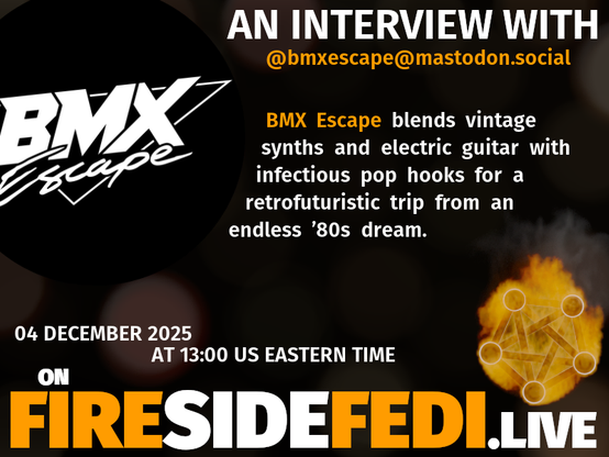 A dark image. The background is unclear and blurry. On the foreground on the left there is a huge circle, inside of which a profile picture belonging to @bmxescape@mastodon.social. On the other side, a bit lower in the frame we see a fediverse logo, but on fire. This is the logo of the Fireside Fedi show. In between those two elements a text is written. This text says:

AN INTERVIEW WITH
@bmxescape@mastodon.social

BMX Escape blends vintage synths and electric guitar with infectious pop hooks for a retrofuturistic trip from an endless ’80s dream.

04 December 2025
AT 13:00 US EASTERN TIME
ON
FIRESIDEFEDI.LIVE