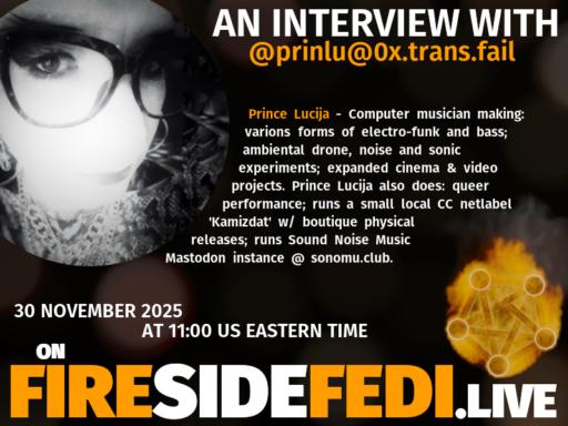 A dark image. The background is unclear and blurry. On the foreground on the left there is a huge circle, inside of which a profile picture belonging to @prinlu@0x.trans.fail. On the other side, a bit lower in the frame we see a fediverse logo, but on fire. This is the logo of the Fireside Fedi show. In between those two elements a text is written. This text says:

AN INTERVIEW WITH
@prinlu@0x.trans.fail

Prince Lucija - Computer musician making: varions forms of electro-funk and bass; ambiental drone, noise and sonic experiments; expanded cinema & video projects.  Prince Lucija also does: queer performance; runs a small local CC netlabel 'Kamizdat' w/ boutique physical releases; runs Sound Noise Music Mastodon instance @ sonomu.club.

30 November 2025
AT 11:00 US EASTERN TIME
ON
FIRESIDEFEDI.LIVE