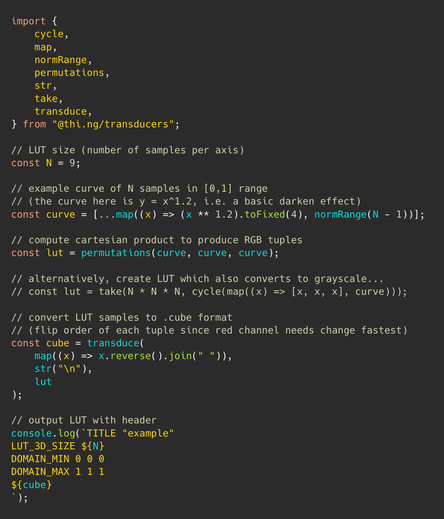 Syntax color highlighted TypeScript source code:

```
import {
	cycle,
	map,
	normRange,
	permutations,
	str,
	take,
	transduce,
} from "@thi.ng/transducers";

// LUT size (number of samples per axis)
const N = 9;

// example curve of N samples in [0,1] range
// (the curve here is y = x^1.2, i.e. a basic darken effect)
const curve = [...map((x) => (x ** 1.2).toFixed(4), normRange(N - 1))];

// compute cartesian product to produce RGB tuples
const lut = permutations(curve, curve, curve);

// alternatively, create LUT which also converts to grayscale...
// const lut = take(N * N * N, cycle(map((x) => [x, x, x], curve)));

// convert LUT samples to .cube format
// (flip order of each tuple since red channel needs change fastest)
const cube = transduce(
	map((x) => x.reverse().join(" ")),
	str("\n"),
	lut
);

// output LUT with header
console.log(`TITLE "example"
LUT_3D_SIZE ${N}
DOMAIN_MIN 0 0 0
DOMAIN_MAX 1 1 1
${cube}
`);
```