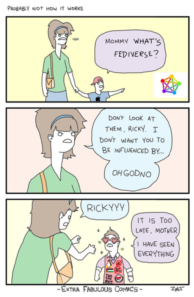 Three panel comic, titled "Probably not how it works".

First panel: A woman holds hands with a small boy wearing a baseball cap and a t-shirt with the Apple logo. Boy says "Mommy what's Fediverse?", while pointing at the Fediverse logo.

Second panel: Mother says "Don't look at them, Ricky. I don't want you to be influenced by... Oh God no"

Third panel: Mother says "Rickyyy". Son says "It is too late, mother I have seen everything". The son is now sparkly, and wearing colorful clothes and heart shaped classes. His pink vest now says: "No to AI", "No to Big Tech", and "Tax the rich". It also has the Palestinian flag, an Antifa patch, and the Linux penguin logo.

(Original comic credit: Extra Fabulous Comics. It has been lightly adapted.)