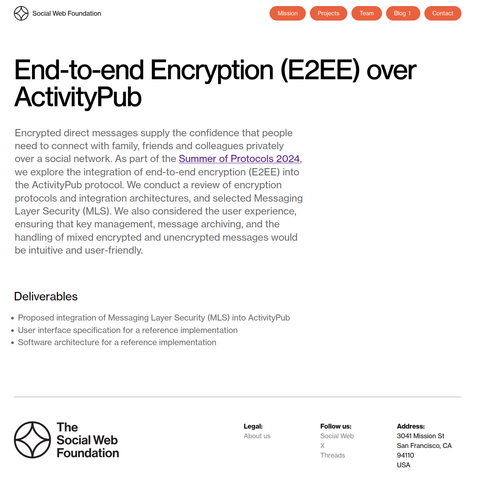 Screenshot der verlinkten Website 


End-to-end Encryption (E2EE) over ActivityPub

Encrypted direct messages supply the confidence that people need to connect with family, friends and colleagues privately over a social network. As part of the Summer of Protocols 2024, we explore the integration of end-to-end encryption (E2EE) into the ActivityPub protocol. We conduct a review of encryption protocols and integration architectures, and selected Messaging Layer Security (MLS). We also considered the user experience, ensuring that key management, message archiving, and the handling of mixed encrypted and unencrypted messages would be intuitive and user-friendly.
Deliverables

    Proposed integration of Messaging Layer Security (MLS) into ActivityPub
    User interface specification for a reference implementation
    Software architecture for a reference implementation

