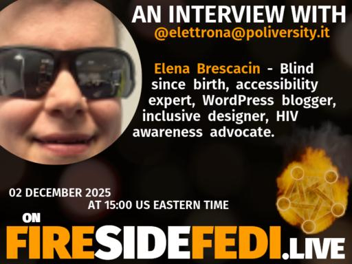 A dark image. The background is unclear and blurry. On the foreground on the left there is a huge circle, inside of which a profile picture belonging to @elettrona@poliversity.it. On the other side, a bit lower in the frame we see a fediverse logo, but on fire. This is the logo of the Fireside Fedi show. In between those two elements a text is written. This text says:

AN INTERVIEW WITH
@elettrona@poliversity.it

Elena Brescacin - Blind since birth, accessibility expert, WordPress blogger, inclusive designer, HIV awareness advocate.

02 December 2025
AT 15:00 US EASTERN TIME
ON
FIRESIDEFEDI.LIVE