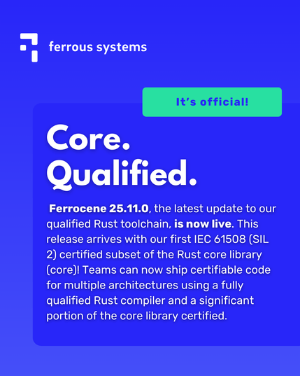 Ferrous Systems logo 
Green box that says: It's official! 
Headline: Core. Qualified. 
Body text:  Ferrocene 25.11.0, the latest update to our qualified Rust toolchain, is now live. This release arrives with our first IEC 61508 (SIL 2) certified subset of the Rust core library (core)! Teams can now ship certifiable code for multiple architectures using a fully qualified Rust compiler and a significant portion of the core library certified.