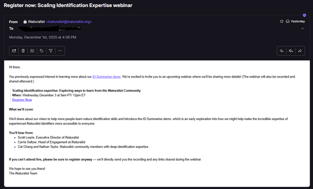 Email screenshot:
Subject: Register now: Scaling Identification Expertise webinar
Sent from iNat on Monday, Dec 1st 2025 at 4:36pm
Text of email:
Hi there,

You previously expressed interest in learning more about our ID Summaries demo. We’re excited to invite you to an upcoming webinar where we’ll be sharing more details! (The webinar will also be recorded and shared afterward.)

> Scaling identification expertise: Exploring ways to learn from the iNaturalist Community

> When: Wednesday December 3 at 9am PT/ 12pm ET

> Register Now (link)

What we’ll cover
We’ll share about our vision to help more people learn nature identification skills and introduce the ID Summaries demo, which is an early exploration into how we might help make the incredible expertise of experienced iNaturalist identifiers more accessible to everyone.

You’ll hear from:
-   Scott Loarie, Executive Director of iNaturalist
-   Carrie Seltzer, Head of Engagement at iNaturalist
-   Cat Chang and Nathan Taylor, iNaturalist community members with deep identification expertise

If you can’t attend live, please be sure to register anyway — we’ll directly send you the recording and any links shared during the webinar.

We hope to see you there!
The iNaturalist Team