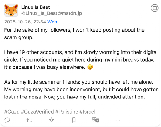 Screenshot of the linked-to post: Linux Is Best
@Linux_Is_Best@mstdn.jp
2025-10-26, 22:34 Web
For the sake of my followers, I won't keep posting about the scam group.
I have 19 other accounts, and I'm slowly worming into their digital circle. If you noticed me quiet here during my mini breaks today, it's because I was busy elsewhere.
As for my little scammer friends: you should have left me alone.
My warning may have been inconvenient, but it could have gotten lost in the noise. Now, you have my full, undivided attention.
#Gaza #GazaVerified #Palistine #Israel