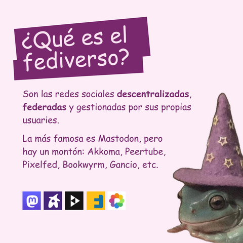 Banner en color rosa clarito con una rana con un gorro de mago. El texto lee: ¿Qué es el fediverso?
Son las redes sociales descentralizadas, federadas y gestionadas por sus propias usuaries.
La más famosa es Mastodon, pero hay un montón: Akkoma, Peertube, Pixelfed, Bookwyrm, Gancio, etc.