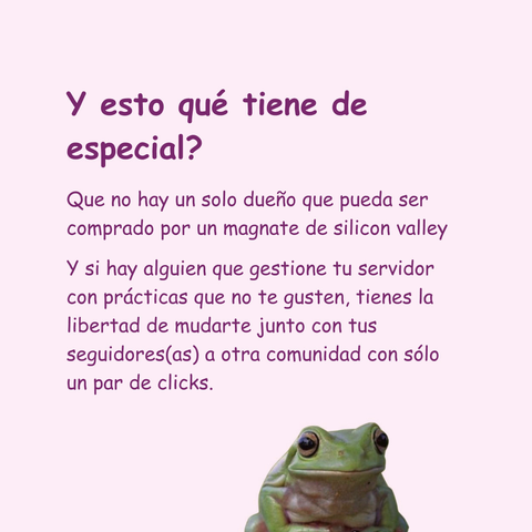 Banner en color rosa clarito con una rana pequeña asomandose desde abajo. El texto lee: Y esto qué tiene de especial?
Que no hay un solo dueño que pueda ser comprado por un magnate de silicon valley
y si hay alguien que gestione tu servidor con prácticas que no te gusten, tienes la libertad de mudarte junto con tus seguidores(as) a otra comunidad con sólo un par de clicks.